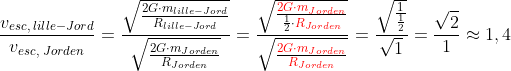 \frac{v_{esc,\; lille-Jord}}{v_{esc,\; Jorden}}=\frac{\sqrt{\frac{2G\cdot m_{lille-Jord}}{R_{lille-Jord}}}}{\sqrt{\frac{2G\cdot m_{Jorden}}{R_{Jorden}}}}=\frac{\sqrt{\frac{{\color{Red} 2G\cdot m_{Jorden}}}{\frac{1}{2}\cdot {\color{Red} R_{Jorden}}}}}{\sqrt{\frac{{\color{Red} 2G\cdot m_{Jorden}}}{{\color{Red} R_{Jorden}}}}}=\frac{\sqrt{\frac{1}{\frac{1}{2}}}}{\sqrt{1}}=\frac{\sqrt{2}}{1}\approx 1,4